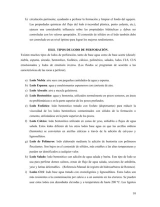 10
h) circulación pertinente; ayudando a perforar la formación y limpiar el fondo del agujero.
Las propiedades químicas del flujo del lodo (viscosidad plástica, punto cedente, etc.),
ejercen una considerable influencia sobre las propiedades hidráulicas y deben ser
controladas con los valores apropiados. El contenido de sólidos en el lodo también debe
ser controlado en un nivel óptimo para lograr los mejores rendimientos.
III.II. TIPOS DE LODO DE PERFORACIÓN.
Existen muchos tipos de lodos de perforación, tanto de base agua como de base aceite (diesel):
niebla, espuma, aireado, bentonítico, fosfático, cálcico, polimérico, salados, lodos CLS, CLS
emulsionados y lodos de emulsión inversa. (Los fluidos se programan de acuerdo a las
características de las rocas a perforar).
a) Lodo Niebla: aire seco con pequeñas cantidades de agua y espuma.
b) Lodo Espuma: agua y emulsionantes espumosos con corriente de aire.
c) Lodo Aireado: aire y mezcla gelatinosa.
d) Lodo Bentonítico: agua y bentonita, utilizados normalmente en pozos someros, en áreas
no problemáticas o en la parte superior de los pozos profundos.
e) Lodo Fosfático: lodo bentonítico tratado con fosfato (dispersantes) para reducir la
viscosidad de los lodos bentoníticos contaminados con sólidos de la formación o
cemento, utilizándose en la parte superior de los pozos.
f) Lodo Cálcico: lodo bentonítico utilizado en zonas de yeso, anhidrita o flujos de agua
salada. Estos lodos difieren de los otros lodos base agua en que las arcillas sódicas
(bentonita) se convierten en arcillas cálcicas a través de la adición de cal-yeso y
lignosulfatos.
g) Lodo de Polímeros: lodo elaborado mediante la adición de bentonita con polímeros
floculantes. Son bajos en el contenido de sólidos, más estables a las altas temperaturas y
pueden ser densificados a cualquier valor.
h) Lodo Salado: lodo bentonítico con adición de agua salada y barita. Este tipo de lodo se
usa para perforar domos salinos, zonas de flujo de agua salada, secciones de anhidrita,
yeso y lutitas deleznables. (Referencia Manual de registro de hidrocarburos de Rotenco)
i) Lodos CLS: lodo base agua tratado con cromolignitos y lignosulfatos. Estos lodos son
más resistentes a la contaminación por calcio o a un aumento en los cloruros. Se pueden
usar estos lodos con densidades elevadas y a temperatura de hasta 200 ºC. Los lignitos
 