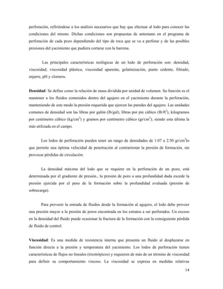 14
perforación, refiriéndose a los análisis necesarios que hay que efectuar al lodo para conocer las
condiciones del mismo. Dichas condiciones son propuestas de antemano en el programa de
perforación de cada pozo dependiendo del tipo de roca que se va a perforar y de las posibles
presiones del yacimiento que pudiera cortarse con la barrena.
Las principales características reológicas de un lodo de perforación son: densidad,
viscosidad, viscosidad plástica, viscosidad aparente, gelatinización, punto cedente, filtrado,
enjarre, pH y cloruros.
Densidad: Se define como la relación de masa dividida por unidad de volumen. Su función es el
mantener a los fluidos contenidos dentro del agujero en el yacimiento durante la perforación,
manteniendo de este modo la presión requerida que ejercen las paredes del agujero. Las unidades
comunes de densidad son las libras por galón (lb/gal), libras por pie cúbico (lb/ft3
), kilogramos
por centímetro cúbico (kg/cm3
) y gramos por centímetro cúbico (gr/cm3
); siendo esta última la
más utilizada en el campo.
Los lodos de perforación pueden tener un rango de densidades de 1.07 a 2.50 gr/cm3
lo
que permite una óptima velocidad de penetración al contrarrestar la presión de formación, sin
provocar pérdidas de circulación.
La densidad máxima del lodo que se requiere en la perforación de un pozo, está
determinada por el gradiente de presión., la presión de poro a una profundidad dada excede la
presión ejercida por el peso de la formación sobre la profundidad evaluada (presión de
sobrecarga).
Para prevenir la entrada de fluidos desde la formación al agujero, el lodo debe proveer
una presión mayor a la presión de poros encontrada en los estratos a ser perforados. Un exceso
en la densidad del fluido puede ocasionar la fractura de la formación con la consiguiente pérdida
de fluido de control.
Viscosidad: Es una medida de resistencia interna que presenta un fluido al desplazarse en
función directa a la presión y temperatura del yacimiento. Los lodos de perforación tienen
características de flujos no lineales (tixotrópicos) y requieren de más de un término de viscosidad
para definir su comportamiento viscoso. La viscosidad se expresa en medidas relativas
 