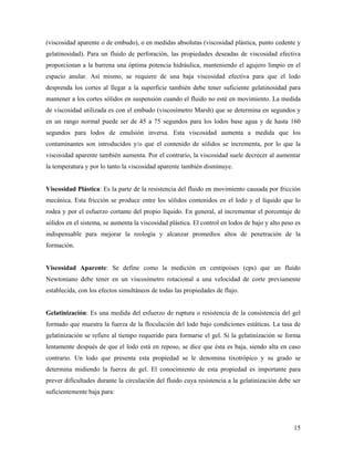 15
(viscosidad aparente o de embudo), o en medidas absolutas (viscosidad plástica, punto cedente y
gelatinosidad). Para un fluido de perforación, las propiedades deseadas de viscosidad efectiva
proporcionan a la barrena una óptima potencia hidráulica, manteniendo el agujero limpio en el
espacio anular. Así mismo, se requiere de una baja viscosidad efectiva para que el lodo
desprenda los cortes al llegar a la superficie también debe tener suficiente gelatinosidad para
mantener a los cortes sólidos en suspensión cuando el fluido no esté en movimiento. La medida
de viscosidad utilizada es con el embudo (viscosímetro Marsh) que se determina en segundos y
en un rango normal puede ser de 45 a 75 segundos para los lodos base agua y de hasta 160
segundos para lodos de emulsión inversa. Esta viscosidad aumenta a medida que los
contaminantes son introducidos y/o que el contenido de sólidos se incrementa, por lo que la
viscosidad aparente también aumenta. Por el contrario, la viscosidad suele decrecer al aumentar
la temperatura y por lo tanto la viscosidad aparente también disminuye.
Viscosidad Plástica: Es la parte de la resistencia del fluido en movimiento causada por fricción
mecánica. Esta fricción se produce entre los sólidos contenidos en el lodo y el líquido que lo
rodea y por el esfuerzo cortante del propio líquido. En general, al incrementar el porcentaje de
sólidos en el sistema, se aumenta la viscosidad plástica. El control en lodos de bajo y alto peso es
indispensable para mejorar la reología y alcanzar promedios altos de penetración de la
formación.
Viscosidad Aparente: Se define como la medición en centipoises (cps) que un fluido
Newtoniano debe tener en un viscosímetro rotacional a una velocidad de corte previamente
establecida, con los efectos simultáneos de todas las propiedades de flujo.
Gelatinización: Es una medida del esfuerzo de ruptura o resistencia de la consistencia del gel
formado que muestra la fuerza de la floculación del lodo bajo condiciones estáticas. La tasa de
gelatinización se refiere al tiempo requerido para formarse el gel. Si la gelatinización se forma
lentamente después de que el lodo está en reposo, se dice que ésta es baja, siendo alta en caso
contrario. Un lodo que presenta esta propiedad se le denomina tixotrópico y su grado se
determina midiendo la fuerza de gel. El conocimiento de esta propiedad es importante para
prever dificultades durante la circulación del fluido cuya resistencia a la gelatinización debe ser
suficientemente baja para:
 