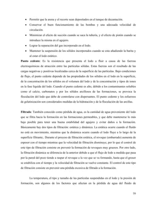 16
• Permitir que la arena y el recorte sean depositados en el tanque de decantación.
• Conservar el buen funcionamiento de las bombas y una adecuada velocidad de
circulación.
• Minimizar el efecto de succión cuando se saca la tubería, y el efecto de pistón cuando se
introduce la misma en el agujero.
• Lograr la separación del gas incorporado en el lodo.
• Mantener la suspensión de los sólidos incorporados cuando se esta añadiendo la barita y
al estar el lodo estático.
Punto cedente: Es la resistencia que presenta el lodo a fluir a causa de las fuerzas
electroquímicas de atracción entre las partículas sólidas. Estas fuerzas son el resultado de las
cargas negativas y positivas localizadas cerca de la superficie de las partículas. Bajo condiciones
de flujo, el punto cedente depende de las propiedades de los sólidos en el lodo en la superficie,
de la concentración de los sólidos en el volumen del lodo y de la concentración y tipos de iones
en la fase liquida del lodo. Cuando el punto cedente es alto, debido a los contaminantes solubles
como el calcio, carbonatos y por los sólidos arcillosos de las formaciones, se provoca la
floculación del lodo que debe de controlarse con dispersantes. El punto cedente y los esfuerzos
de gelatinización son considerados medidas de la hidratación y de la floculación de las arcillas.
Filtrado: También conocido como pérdida de agua, es la cantidad de agua proveniente del lodo
que se filtra hacia la formación en las formaciones permeables, y que debe mantenerse lo más
bajo posible para tener una buena estabilidad del agujero y evitar daños a la formación.
Básicamente hay dos tipos de filtración: estática y dinámica. La estática ocurre cuando el fluido
no está en movimiento, mientras que la dinámica ocurre cuando el lodo fluye a lo largo de la
superficie filtrante;. Durante el proceso de filtración estática, el revoque (embarrado) aumenta de
espesor con el tiempo mientras que la velocidad de filtración disminuye, por lo que el control de
este tipo de filtración consiste en prevenir la formación de revoques muy gruesos. Por otro lado,
la filtración dinámica se diferencia de la anterior debido a que el flujo de lodo a medida que pasa
por la pared del pozo tiende a raspar el revoque a la vez que se va formando, hasta que el grosor
se estabiliza con el tiempo y la velocidad de filtración se vuelve constante. El control de este tipo
de filtración consiste en prevenir una pérdida excesiva de filtrado a la formación.
La temperatura, el tipo y tamaño de las partículas suspendidas en el lodo y la presión de
formación, son algunos de los factores que afectan en la pérdida de agua del fluido de
 