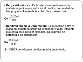 Carga Volumétrica: Es la relación entre la masa de materia orgánica que entra en el reactor, por unidad de tiempo y el volumen de la cuba. Se expresa como:Cv =Rendimiento en la Depuración: Es la relación entre la masa de la materia orgánica eliminada y la del influente que entra en el reactor biológico. Se expresa en porcentaje de eliminación: R=  S = DBO5 del efluente del decantador secundario.