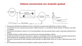 • El tanque de aireación posee difusores de aire a lo largo de una pared, para oxigenación y mezcla en espiral.
• El suministro de aire es gradual para proveer máxima aireación a la entrada por donde ingresan el afluente y los lodos
recirculados.
• Los difusores de burbuja se colocan a 2,5 m de profundidad o más, para proveer buena mezcla y adecuada transferencia de
oxígeno.
• El modelo de flujo en pistón produce una trayectoria de crecimiento biológico oscilante.
• Período de aireación es de seis a ocho horas, y puede ser considerable­mente más largo durante caudales El proceso tiene
pocos problemas de inestabilidad cuando los caudales de aguas residuales son mayores de 2.000 m3
• El proceso convencional de lodos activados provee efluentes con DBO soluble menor de 15 mg/L y DBO total menor de 20
mg/L.
• Se recomienda para efluentes de alta calidad y caudales mayores de 400 m3 / d (10) .
Sistema convencional con aireación gradual
 