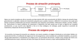 Proceso de aireación prolongada
Opera con mezcla completa por ello se necesita una baja relación A/M, alta concentración de SSVLM y tiempo de aireación largo,
generalmente es aplicable a plantas de tratamiento pequeñas para caudales menores a 400m3/d. Es el proceso más usado para
plantas compactas prefabricadas que provean tratamiento para pequeñas comunidades, instituciones aisladas, escuelas, hoteles,
etc. Teóricamente no habría problemas de tratamiento y disposición del lodo­ puesto que el lodo se digeriría por completo
aerobiamente, ya que ocurrirá auto digestión o lisis en la fase endógena; sin embargo, puede requerirse la provisión de
tratamiento y disposición del exceso de sólidos .
Proceso de oxigeno puro
En la practica, los tanques de aireación son cubiertos, con mezcla completa y el oxigeno introducido es recirculado. Debido a la
producción de CO2 y a la utilización de oxígeno por los microorganismos, como resultado de su actividad metabólica, una porción
del gas debe desecharse y reemplazarse con oxigeno puro. Los promotores del proceso señalan como ventajas del mismo una
actividad bacteriana mayor, volúmenes de lodo y del tanque de aireación menores y mejor sedimentabilidad del lodo
 