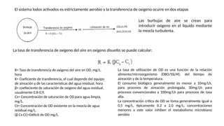 El sistema lodos activados es estrictamente aerobio y la transferencia de oxigeno ocurre en dos etapas
Las burbujas de aire se crean para
introducir oxigeno en el liquido mediante
la mezcla turbulenta.
La tasa de transferencia de oxígeno del aire en oxigeno disuelto se puede calcular:
R= Tasa de transferencia de oxigeno del aire en OD, mg/L.
hora
K= Coeficiente de transferencia, el cual depende del equipo
de aireación y de las características del agua residual, hora
β= coefieciente de saturación de oxigeno del agua residual,
usualmente 0,8-0,9.
Cs= Concentración de saturación de OD para agua limpia,
mg/L.
Ct= Concentración de OD existente en la mezcla de agua
residual mg/L.
(β Cs-Ct)=Déficit de OD mg/L.
La tasa de utilización de OD es una función de la relación
alimento/microorganismo (DBO/SSLM), del tiempo de
aireación y de la temperatura.
El consumo biológico generalmente es menor a 10mg/Lh,
para procesos de aireación prolongada, 30mg/Lh para
procesos convencionales y 100mg/Lh para procesos de tasa
alta.
La concentración critica de OD se toma generalmente igual a
0,5 mg/L, típicamente 0.2 a 2.0 mg/L; concentraciones
menores a este valor inhiben el metabolismo microbiano
aerobio
 