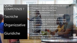 QUALI
COMPETENZE ?
Tecniche
Organizzative
Giuridiche
Rischi e opportunità dello Smartworking – 8 Aprile 2020 – www.lmteam.eu – www.studioares.net - Diritti Riservati
 Garantire la sicurezza e l’affidabilità del sistema
 Proteggere i dispositivi dal furto
 Proteggere i dati e il know how
 Garantire le prestazioni
 Controllare a distanza la sicurezza (RMM)
 Definire le regole di utilizzo degli strumenti
 Definire le regole etiche e comportamentali
 Motivare le persone
 Riorganizzare i processi lavorativi
 Riorganizzare il lavoro «ad obiettivo»
 Garantire i diritti
Tutelare il patrimonio informativo
 Rendere flessibile il rapporto di lavoro
 