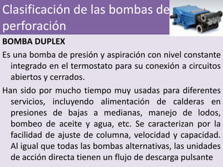 Clasificación de las bombas de
perforación
BOMBA DUPLEX
Es una bomba de presión y aspiración con nivel constante
  integrado en el termostato para su conexión a circuitos
  abiertos y cerrados.
Han sido por mucho tiempo muy usadas para diferentes
  servicios, incluyendo alimentación de calderas en
  presiones de bajas a medianas, manejo de lodos,
  bombeo de aceite y agua, etc. Se caracterizan por la
  facilidad de ajuste de columna, velocidad y capacidad.
  Al igual que todas las bombas alternativas, las unidades
  de acción directa tienen un flujo de descarga pulsante
 