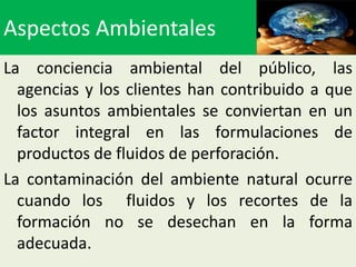 Aspectos Ambientales
La conciencia ambiental del público, las
  agencias y los clientes han contribuido a que
  los asuntos ambientales se conviertan en un
  factor integral en las formulaciones de
  productos de fluidos de perforación.
La contaminación del ambiente natural ocurre
  cuando los fluidos y los recortes de la
  formación no se desechan en la forma
  adecuada.
 