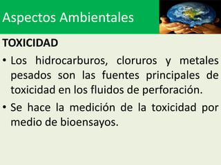 Aspectos Ambientales
TOXICIDAD
• Los hidrocarburos, cloruros y metales
  pesados son las fuentes principales de
  toxicidad en los fluidos de perforación.
• Se hace la medición de la toxicidad por
  medio de bioensayos.
 