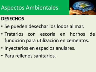Aspectos Ambientales
DESECHOS
• Se pueden desechar los lodos al mar.
• Tratarlos con escoria en hornos de
  fundición para utilización en cementos.
• Inyectarlos en espacios anulares.
• Para rellenos sanitarios.
 