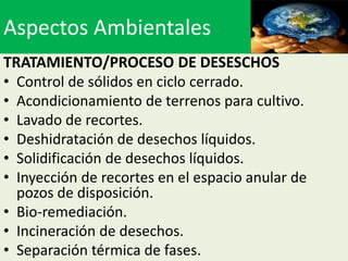 Aspectos Ambientales
TRATAMIENTO/PROCESO DE DESESCHOS
• Control de sólidos en ciclo cerrado.
• Acondicionamiento de terrenos para cultivo.
• Lavado de recortes.
• Deshidratación de desechos líquidos.
• Solidificación de desechos líquidos.
• Inyección de recortes en el espacio anular de
  pozos de disposición.
• Bio-remediación.
• Incineración de desechos.
• Separación térmica de fases.
 