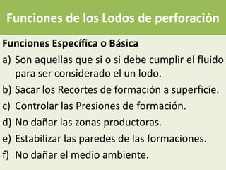 Funciones de los Lodos de perforación
Funciones Específica o Básica
a) Son aquellas que si o si debe cumplir el fluido
   para ser considerado el un lodo.
b) Sacar los Recortes de formación a superficie.
c) Controlar las Presiones de formación.
d) No dañar las zonas productoras.
e) Estabilizar las paredes de las formaciones.
f) No dañar el medio ambiente.
 