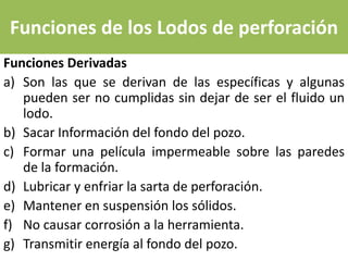 Funciones de los Lodos de perforación
Funciones Derivadas
a) Son las que se derivan de las específicas y algunas
   pueden ser no cumplidas sin dejar de ser el fluido un
   lodo.
b) Sacar Información del fondo del pozo.
c) Formar una película impermeable sobre las paredes
   de la formación.
d) Lubricar y enfriar la sarta de perforación.
e) Mantener en suspensión los sólidos.
f) No causar corrosión a la herramienta.
g) Transmitir energía al fondo del pozo.
 