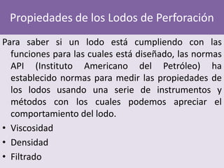 Propiedades de los Lodos de Perforación
Para saber si un lodo está cumpliendo con las
  funciones para las cuales está diseñado, las normas
  API (Instituto Americano del Petróleo) ha
  establecido normas para medir las propiedades de
  los lodos usando una serie de instrumentos y
  métodos con los cuales podemos apreciar el
  comportamiento del lodo.
• Viscosidad
• Densidad
• Filtrado
 