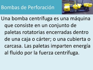 Bombas de Perforación
Una bomba centrífuga es una máquina
 que consiste en un conjunto de
 paletas rotatorias encerradas dentro
 de una caja o cárter; o una cubierta o
 carcasa. Las paletas imparten energía
 al fluido por la fuerza centrífuga.
 