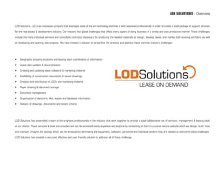 LOD SOLUTIONS - Overview


LOD Solutions, LLC is an innovative company that leverages state of the art technology and links it with seasoned professionals in order to create a total package of support services

for the real estate & development industry. Our industry has global challenges that affect every aspect of doing business in a timely and cost productive manner. These challenges

include the many individual services and consultant contracts necessary for producing the needed materials to design, develop, lease, and market both existing portfolio’s as well

as developing and opening new projects. We have created a solution to streamline the process and address these common industry challenges:




•	   Geographic property locations and leasing team coordination of information

•	   Lease plan updates & documentation

•	   Creating and updating lease collateral & marketing material

•	   Availability of construction documents & tenant drawings

•	   Creation and distribution of LOD’s and marketing material

•	   Paper drawing & document storage

•	   Document management

•	   Organization of electronic files, leases and database information

•	   Delivery of drawings, documents and tenant criteria




LOD Solutions has assembled a team of the brightest professionals in the industry that work together to provide a total collaborative set of services, management & leasing tools

to our clients. These services & tools are provided and can be accessed easily anywhere and anytime by connecting on line to a custom secure website which we design, build, host

and maintain. Imagine the savings which can be amassed by eliminating the equipment, software, personnel and individual vendors that are needed to overcome these challenges.

LOD Solutions has created a very cost affective and user friendly solution to address all of these challenge
 