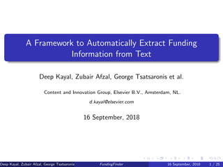 A Framework to Automatically Extract Funding
Information from Text
Deep Kayal, Zubair Afzal, George Tsatsaronis et al.
Content and Innovation Group, Elsevier B.V., Amsterdam, NL.
d.kayal@elsevier.com
16 September, 2018
Deep Kayal, Zubair Afzal, George Tsatsaronis et al. (Elsevier B.V.)FundingFinder 16 September, 2018 1 / 25
 