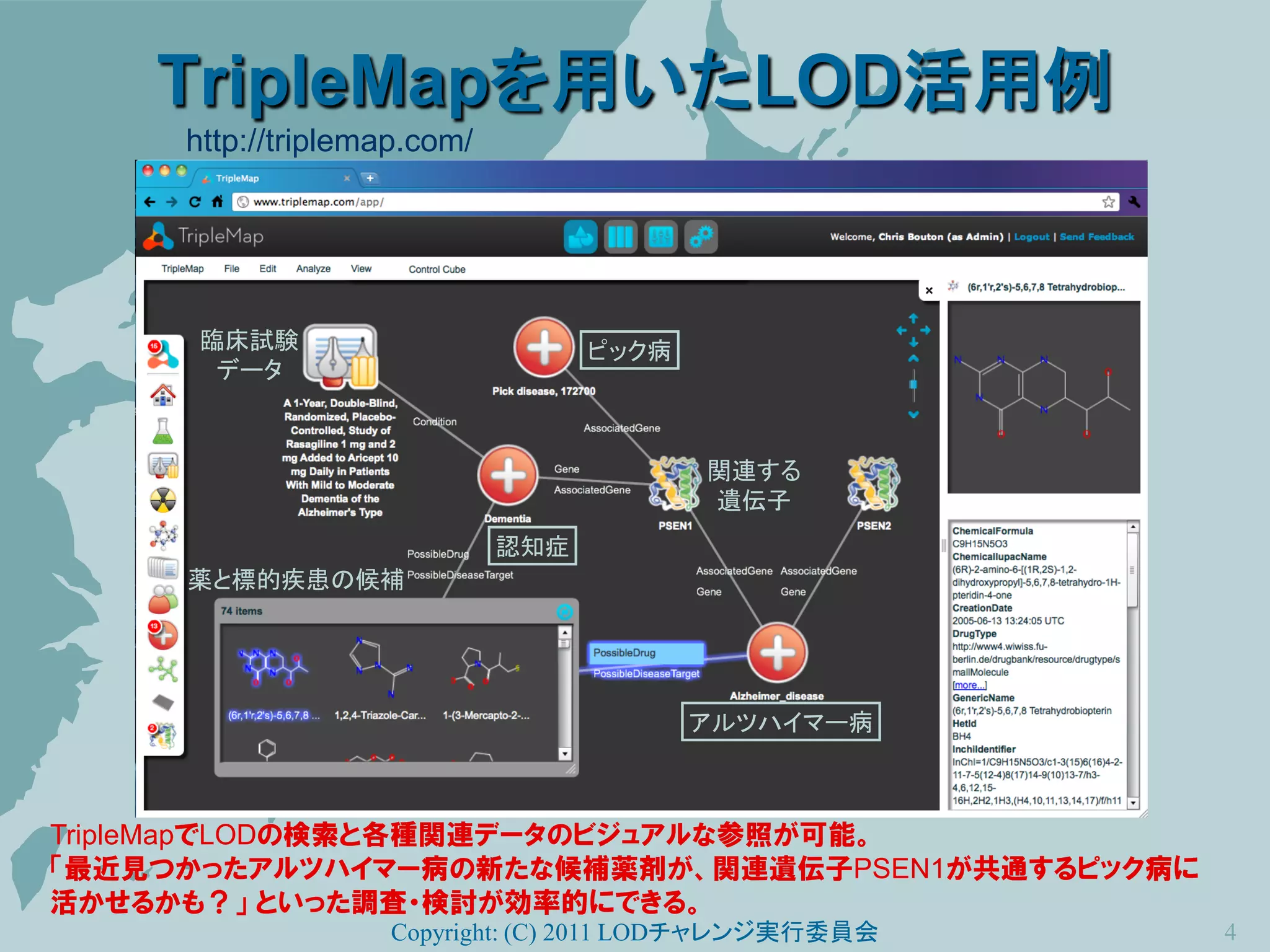 TripleMapを用いたLOD活用例
     http://triplemap.com/




      臨床試験                         ピック病
       データ



                                          関連する
                                          遺伝子
                             認知症
     薬と標的疾患の候補




                                          アルツハイマー病



TripleMapでLODの検索と各種関連データのビジュアルな参照が可能。
「最近見つかったアルツハイマー病の新たな候補薬剤が、関連遺伝子PSEN1が共通するピック病に
活かせるかも？」 といった調査・検討が効率的にできる。
                   Copyright: (C) 2011 LODチャレンジ実行委員会   4
 