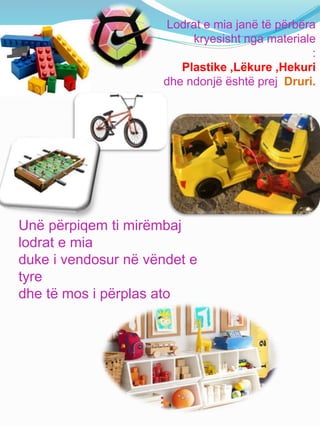 Lodrat e mia janë të përbëra
kryesisht nga materiale
:
Plastike ,Lëkure ,Hekuri
dhe ndonjë është prej Druri.
Unë përpiqem ti mirëmbaj
lodrat e mia
duke i vendosur në vëndet e
tyre
dhe të mos i përplas ato
 