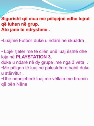 Sigurisht që mua më pëlqejnë edhe lojrat
që luhen në grup.
Ato janë të ndryshme .
•Luajmë Futboll duke u ndarë në skuadra .
• Lojë tjetër me të cilën unë luaj është dhe
loja në PLAYSTATION 3,
duke u ndarë në dy grupe ,me nga 3 veta .
•Me pëlqen të luaj në palestrën e babit duke
u stërvitur .
•Dhe ndonjeherë luaj me vëllain me brumin
që bën Nëna
 