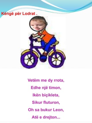 Këngë për Lodrat .
Vetëm me dy rrota,
Edhe një timon,
Ikën biçikleta,
Sikur fluturon,
Oh sa bukur Leon,
Atë e drejton...
 