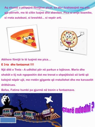 Aq shumë u pëlqejnë fëmijëve picat, sa ata i krahasojnë me çdo
gjë përreth, me të cilën luajnë dhe zbaviten. Pica si anije kozmike,
si rrota autobusi, si breshkë... si vepër arti.
Atëhere fëmijë le të luajmë me pica…
E 3-ta dhe fantazmat !!!!
Një ditë e Treta - A udhëtoi për në parkun e lojërave. Mario dhe
shokët e tij nuk ngopeshin dot me trenat e shpejtësisë së lartë që
kalojnë nëpër ujë, me rrotën gjigante që rrotullohet dhe me karuselët
drithërues.
Befas, Fatime humbi pa gjurmë në trenin e fantazmave.
 
