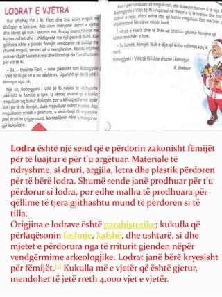 Lodra është një send që e përdorin zakonisht fëmijët
për të luajtur e për t'u argëtuar. Materiale të
ndryshme, si druri, argjila, letra dhe plastik përdoren
për të bërë lodra. Shumë sende janë prodhuar për t'u
përdorur si lodra, por edhe mallra të prodhuara për
qëllime të tjera gjithashtu mund të përdoren si të
tilla.
Origjina e lodrave është parahistorike; kukulla që
përfaqësonin foshnje, kafshë, dhe ushtarë, si dhe
mjetet e përdorura nga të rriturit gjenden nëpër
vendgërmime arkeologjike. Lodrat janë bërë kryesisht
për fëmijët.[1] Kukulla më e vjetër që është gjetur,
mendohet të jetë rreth 4,000 vjet e vjetër.
 