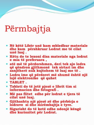 Përmbajtja
 Në këtë Libër unë kam mbledhur materiale
dhe kam përshkruar Lodrat me të cilat
unë luaj .
 Këtu do te lexoni disa materiale nga lodrat
e mia të preferuara ,
 atë më të përdorshmen, deri tek ajo lodra
që qëndron gjithmonë tek sirtari im dhe
asnjëherë nuk kujtohem të luaj me të .
 Lodra ime që përdoret më shumë është një
lojë elektronike që quhet
 TABLET .
 Tableti do të jetë pjesë e librit tim si
informacion dhe fotografi .
 Më pas flitet edhe për lodrat e tjera të
cilat unë luaj.
 Gjithashtu një pjesë zë dhe përbërja e
lodrave si dhe mirëmbajtja e tyre.
 Sigurisht do të ketë edhe ndonjë këngë
dhe kuriozitet për Lodrat.
 