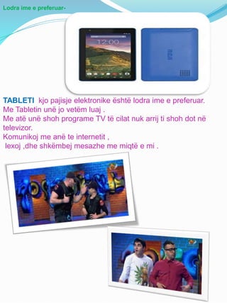 Lodra ime e preferuar-
TABLETI kjo pajisje elektronike është lodra ime e preferuar.
Me Tabletin unë jo vetëm luaj .
Me atë unë shoh programe TV të cilat nuk arrij ti shoh dot në
televizor.
Komunikoj me anë te internetit ,
lexoj ,dhe shkëmbej mesazhe me miqtë e mi .
 