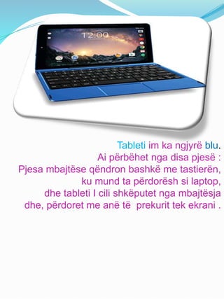 Tableti im ka ngjyrë blu.
Ai përbëhet nga disa pjesë :
Pjesa mbajtëse qëndron bashkë me tastierën,
ku mund ta përdorësh si laptop,
dhe tableti I cili shkëputet nga mbajtësja
dhe, përdoret me anë të prekurit tek ekrani .
 