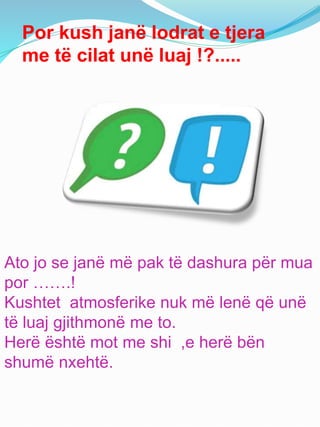 Por kush janë lodrat e tjera
me të cilat unë luaj !?.....
Ato jo se janë më pak të dashura për mua
por …….!
Kushtet atmosferike nuk më lenë që unë
të luaj gjithmonë me to.
Herë është mot me shi ,e herë bën
shumë nxehtë.
 