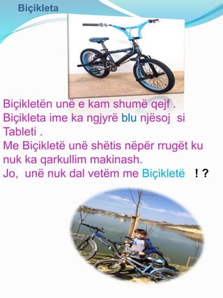 Biçikleta
Biçikletën unë e kam shumë qejf .
Biçikleta ime ka ngjyrë blu njësoj si
Tableti .
Me Biçikletë unë shëtis nëpër rrugët ku
nuk ka qarkullim makinash.
Jo, unë nuk dal vetëm me Biçikletë ! ?
 