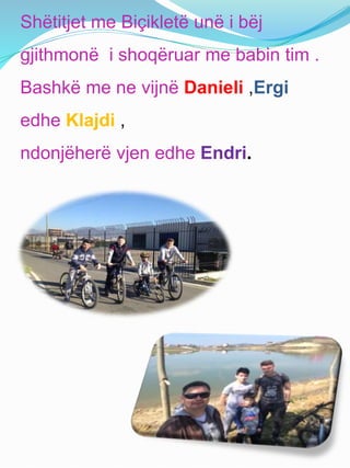 Shëtitjet me Biçikletë unë i bëj
gjithmonë i shoqëruar me babin tim .
Bashkë me ne vijnë Danieli ,Ergi
edhe Klajdi ,
ndonjëherë vjen edhe Endri.
 