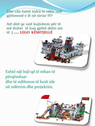 Dhe cila është lodra te cilën unë
gjithmonë e lë në sirtar !!!?
Atë ditë qe unë kujtohem për të
më duhet të luaj gjithë ditën me
të :) …. LEGO KËSHTJELLË
Eshtë një lojë që të mban të
përqënduar
dhe të ndihmon të kesh ide
në ndërtim dhe projektim.
 
