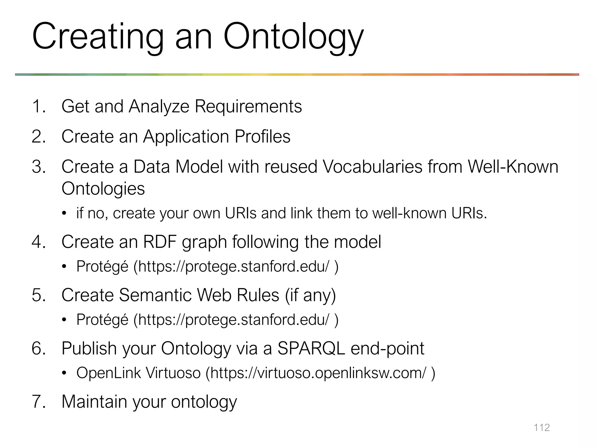 1. Get and Analyze Requirements
2. Create an Application Profiles
3. Create a Data Model with reused Vocabularies from Well-Known
Ontologies
• if no, create your own URIs and link them to well-known URIs.
4. Create an RDF graph following the model
• Protégé (https://protege.stanford.edu/ )
5. Create Semantic Web Rules (if any)
• Protégé (https://protege.stanford.edu/ )
6. Publish your Ontology via a SPARQL end-point
• OpenLink Virtuoso (https://virtuoso.openlinksw.com/ )
7. Maintain your ontology
112
Creating an Ontology
 