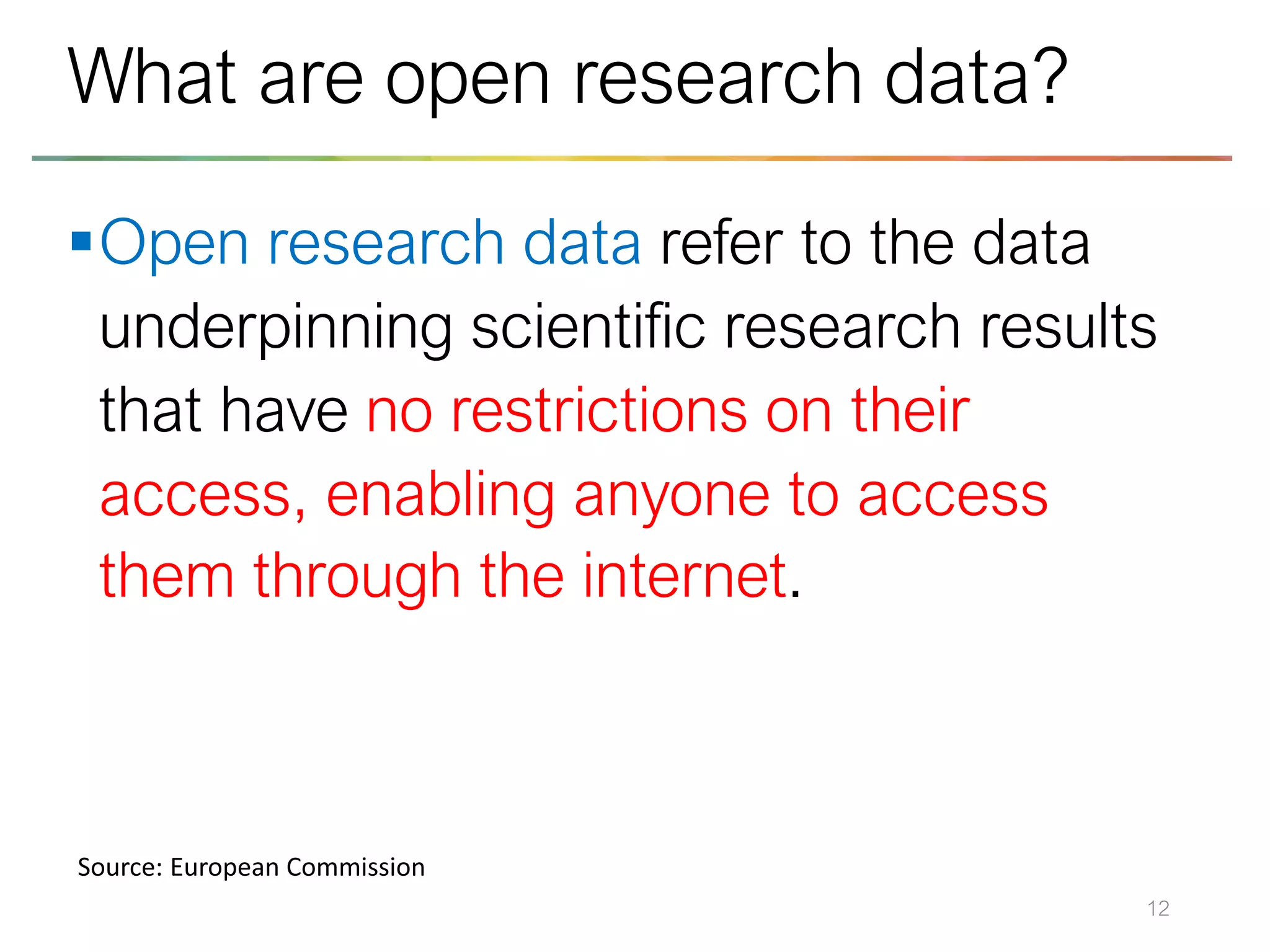 ▪Open research data refer to the data
underpinning scientific research results
that have no restrictions on their
access, enabling anyone to access
them through the internet.
12
What are open research data?
Source: European Commission
 