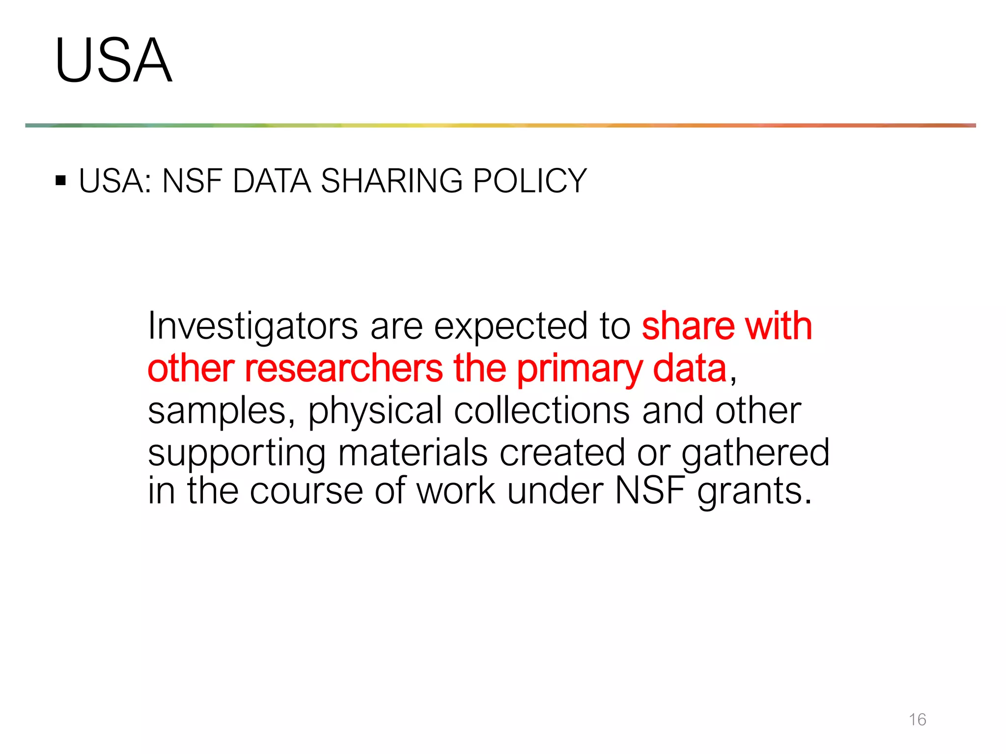 ▪ USA: NSF DATA SHARING POLICY
16
USA
Investigators are expected to share with
other researchers the primary data,
samples, physical collections and other
supporting materials created or gathered
in the course of work under NSF grants.
 