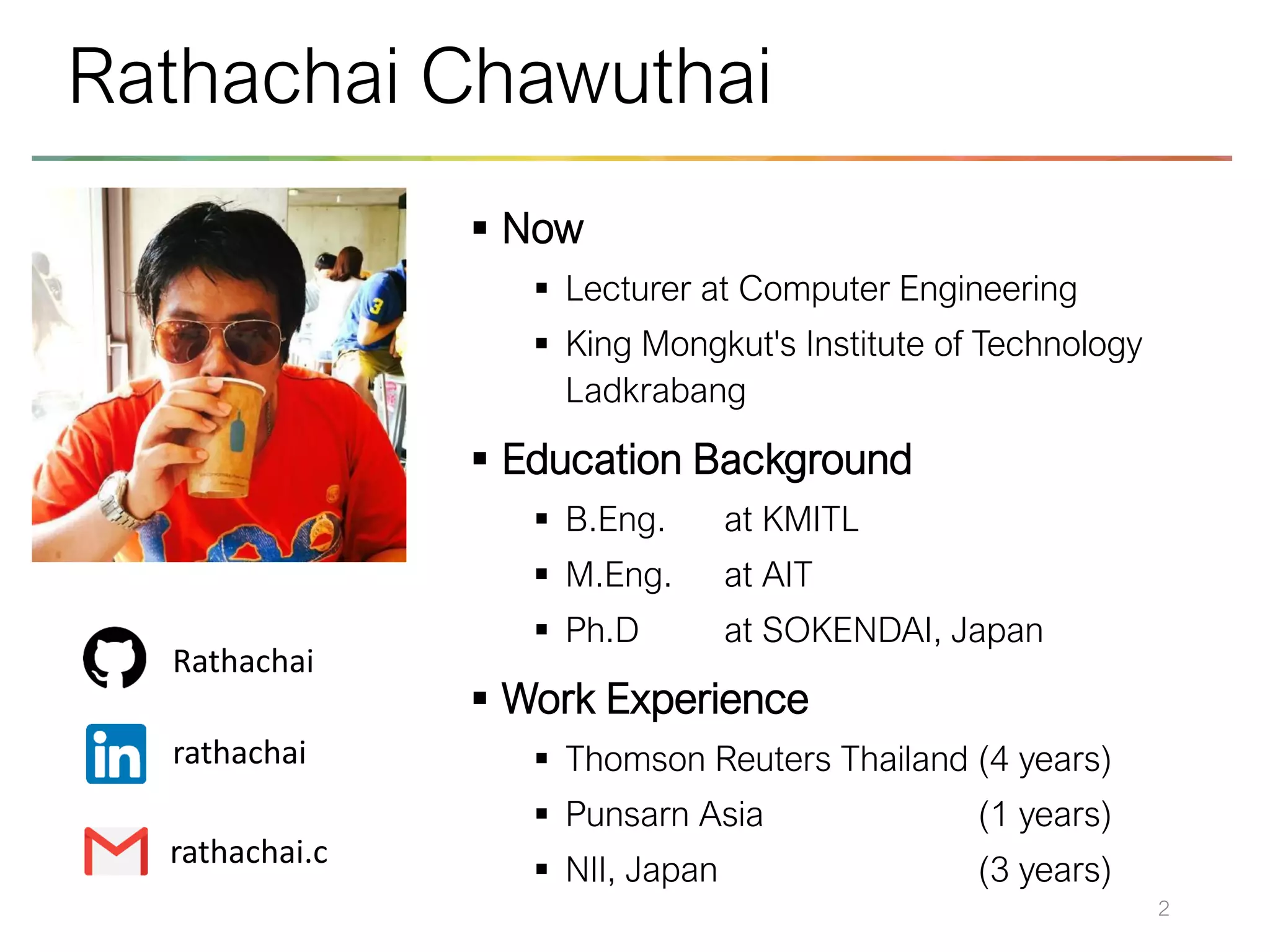 ▪ Now
▪ Lecturer at Computer Engineering
▪ King Mongkut's Institute of Technology
Ladkrabang
▪ Education Background
▪ B.Eng. at KMITL
▪ M.Eng. at AIT
▪ Ph.D at SOKENDAI, Japan
▪ Work Experience
▪ Thomson Reuters Thailand (4 years)
▪ Punsarn Asia (1 years)
▪ NII, Japan (3 years)
2
Rathachai Chawuthai
Rathachai
rathachai
rathachai.c
 