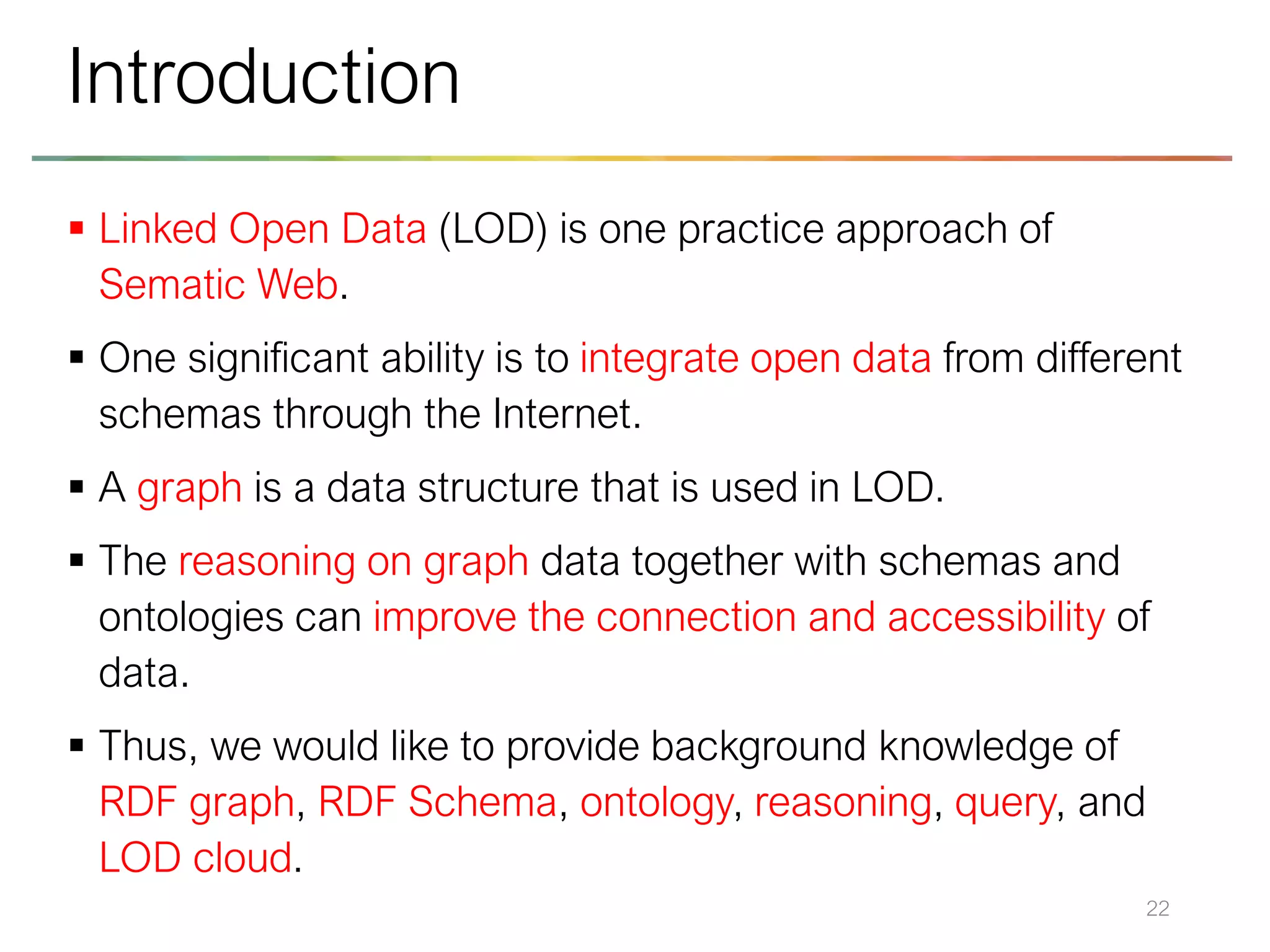 ▪ Linked Open Data (LOD) is one practice approach of
Sematic Web.
▪ One significant ability is to integrate open data from different
schemas through the Internet.
▪ A graph is a data structure that is used in LOD.
▪ The reasoning on graph data together with schemas and
ontologies can improve the connection and accessibility of
data.
▪ Thus, we would like to provide background knowledge of
RDF graph, RDF Schema, ontology, reasoning, query, and
LOD cloud.
22
Introduction
 