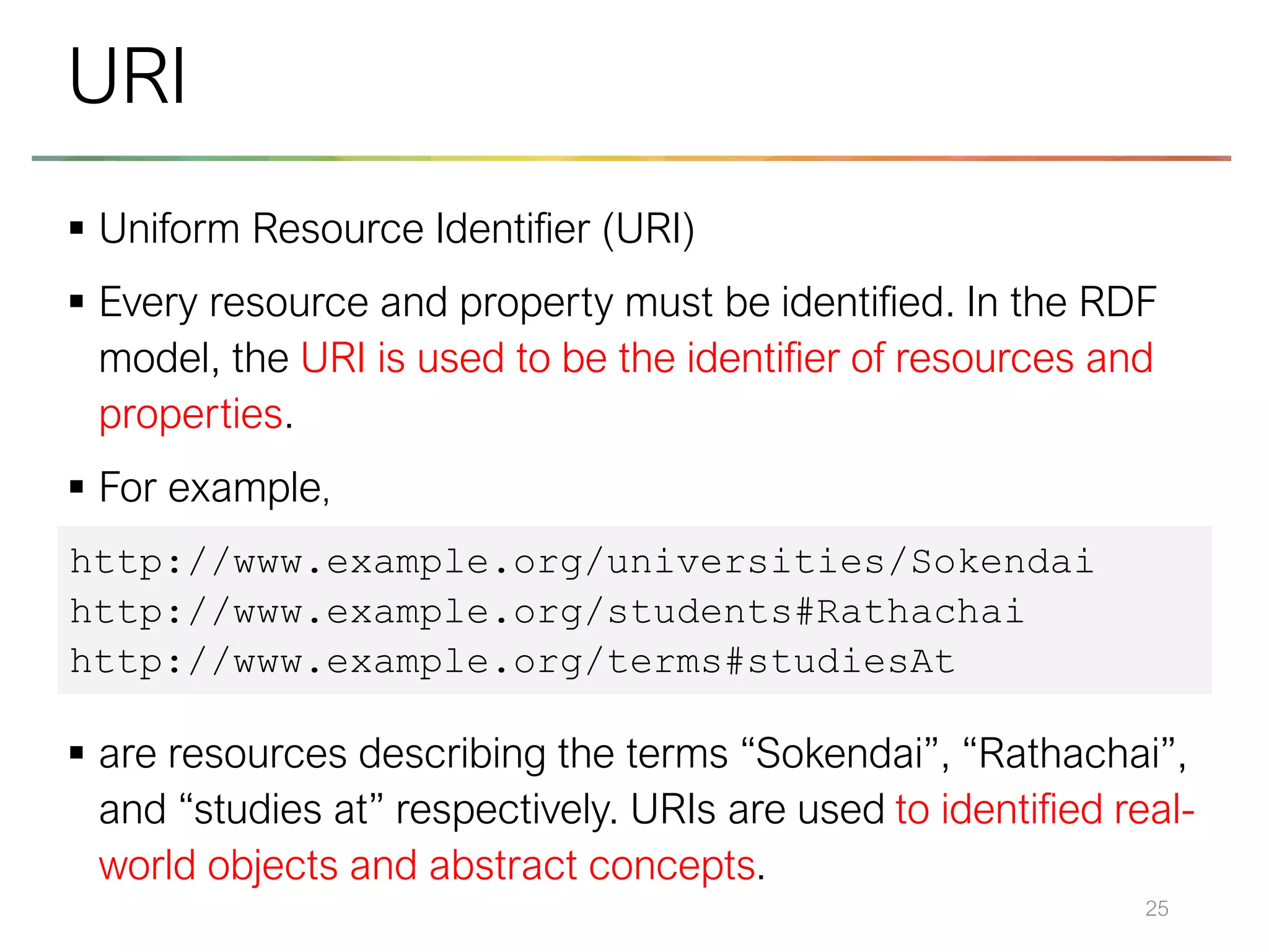 ▪ Uniform Resource Identifier (URI)
▪ Every resource and property must be identified. In the RDF
model, the URI is used to be the identifier of resources and
properties.
▪ For example,
▪ are resources describing the terms “Sokendai”, “Rathachai”,
and “studies at” respectively. URIs are used to identified real-
world objects and abstract concepts.
25
URI
http://www.example.org/universities/Sokendai
http://www.example.org/students#Rathachai
http://www.example.org/terms#studiesAt
 