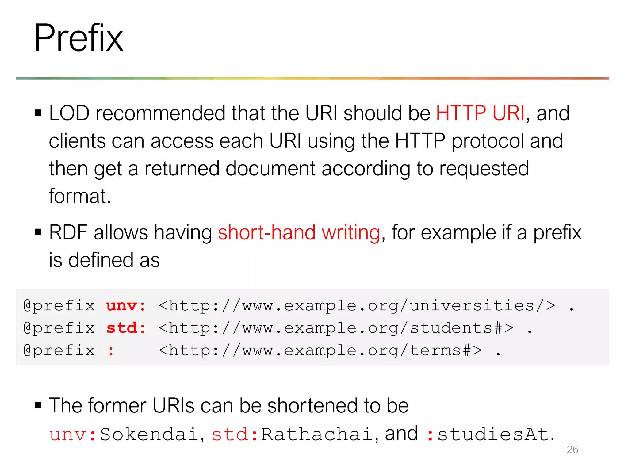 ▪ LOD recommended that the URI should be HTTP URI, and
clients can access each URI using the HTTP protocol and
then get a returned document according to requested
format.
▪ RDF allows having short-hand writing, for example if a prefix
is defined as
▪ The former URIs can be shortened to be
unv:Sokendai, std:Rathachai, and :studiesAt.
26
Prefix
@prefix unv: <http://www.example.org/universities/> .
@prefix std: <http://www.example.org/students#> .
@prefix : <http://www.example.org/terms#> .
 