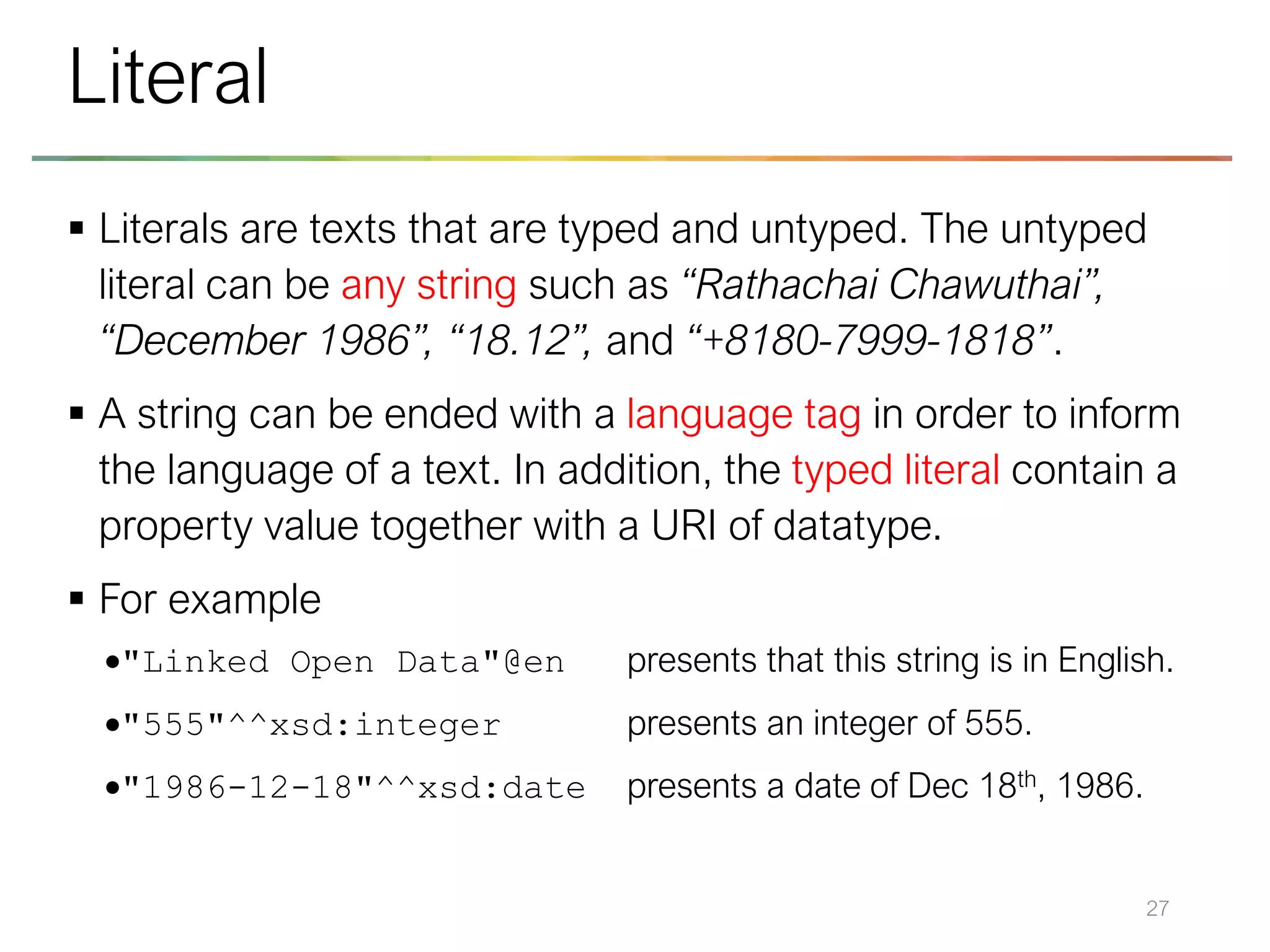 ▪ Literals are texts that are typed and untyped. The untyped
literal can be any string such as “Rathachai Chawuthai”,
“December 1986”, “18.12”, and “+8180-7999-1818”.
▪ A string can be ended with a language tag in order to inform
the language of a text. In addition, the typed literal contain a
property value together with a URI of datatype.
▪ For example
•"Linked Open Data"@en presents that this string is in English.
•"555"^^xsd:integer presents an integer of 555.
•"1986-12-18"^^xsd:date presents a date of Dec 18th, 1986.
27
Literal
 