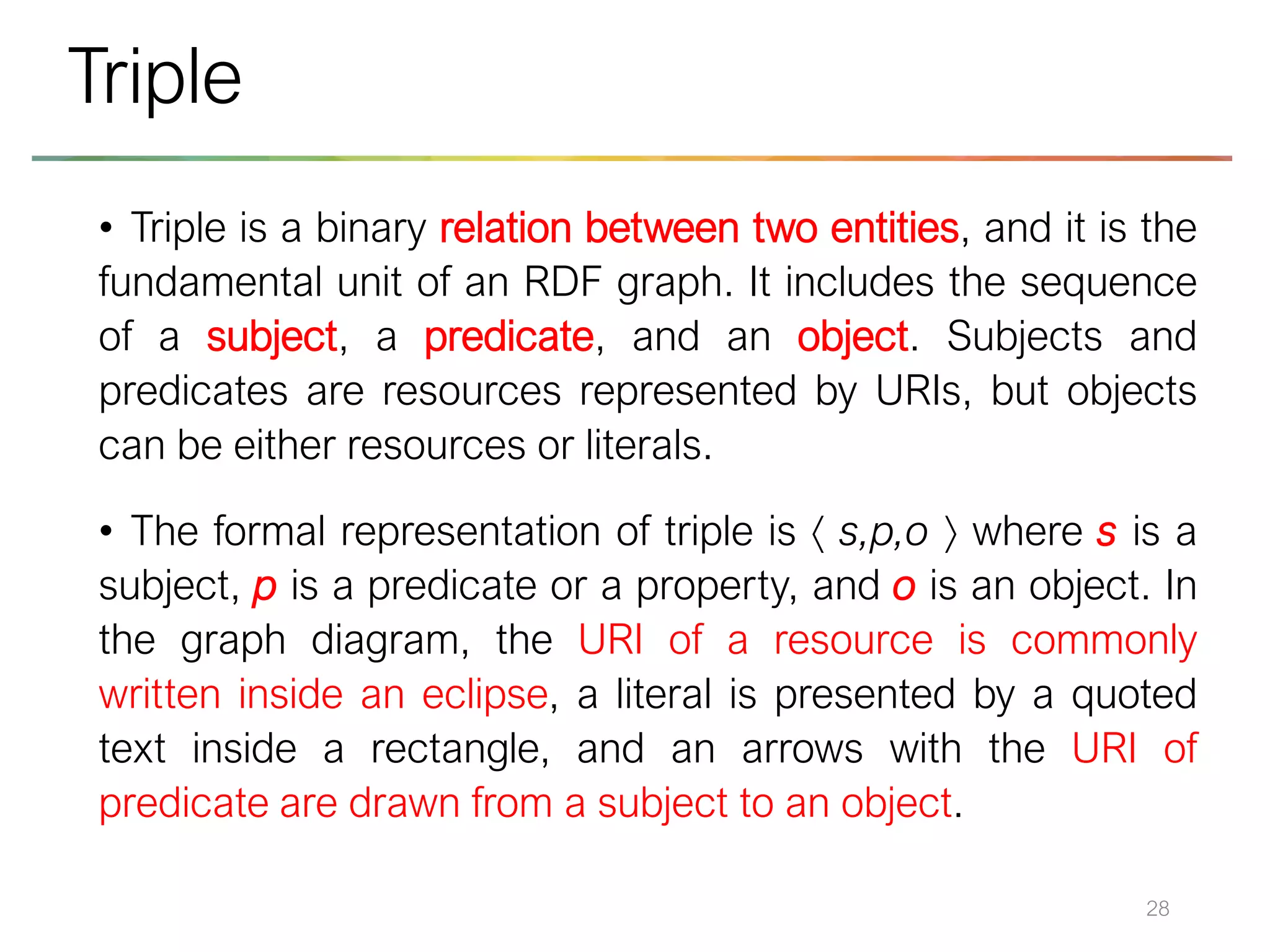 • Triple is a binary relation between two entities, and it is the
fundamental unit of an RDF graph. It includes the sequence
of a subject, a predicate, and an object. Subjects and
predicates are resources represented by URIs, but objects
can be either resources or literals.
• The formal representation of triple is  s,p,o  where s is a
subject, p is a predicate or a property, and o is an object. In
the graph diagram, the URI of a resource is commonly
written inside an eclipse, a literal is presented by a quoted
text inside a rectangle, and an arrows with the URI of
predicate are drawn from a subject to an object.
28
Triple
 