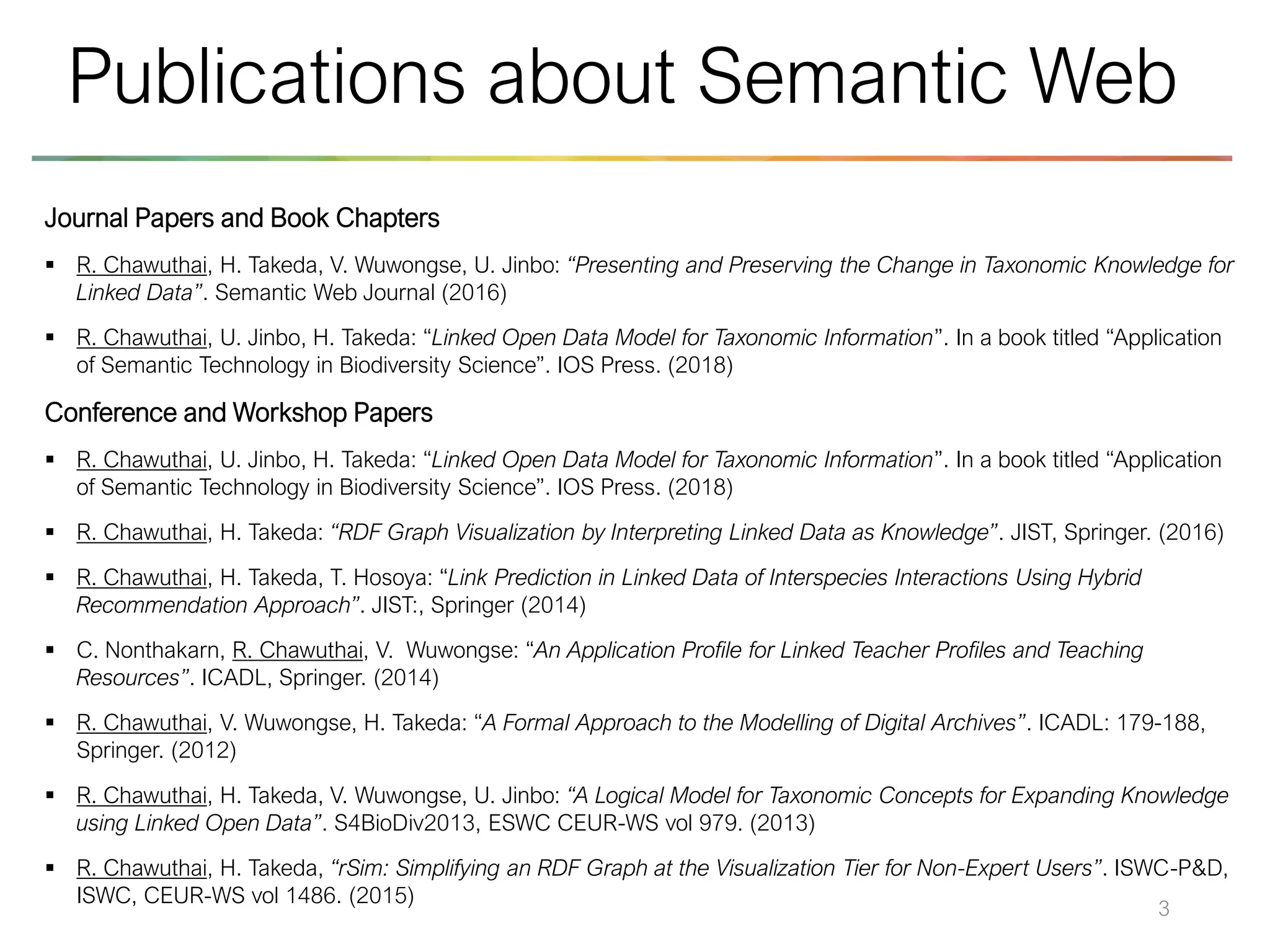 Journal Papers and Book Chapters
▪ R. Chawuthai, H. Takeda, V. Wuwongse, U. Jinbo: “Presenting and Preserving the Change in Taxonomic Knowledge for
Linked Data”. Semantic Web Journal (2016)
▪ R. Chawuthai, U. Jinbo, H. Takeda: “Linked Open Data Model for Taxonomic Information”. In a book titled “Application
of Semantic Technology in Biodiversity Science”. IOS Press. (2018)
Conference and Workshop Papers
▪ R. Chawuthai, U. Jinbo, H. Takeda: “Linked Open Data Model for Taxonomic Information”. In a book titled “Application
of Semantic Technology in Biodiversity Science”. IOS Press. (2018)
▪ R. Chawuthai, H. Takeda: “RDF Graph Visualization by Interpreting Linked Data as Knowledge”. JIST, Springer. (2016)
▪ R. Chawuthai, H. Takeda, T. Hosoya: “Link Prediction in Linked Data of Interspecies Interactions Using Hybrid
Recommendation Approach”. JIST:, Springer (2014)
▪ C. Nonthakarn, R. Chawuthai, V. Wuwongse: “An Application Profile for Linked Teacher Profiles and Teaching
Resources”. ICADL, Springer. (2014)
▪ R. Chawuthai, V. Wuwongse, H. Takeda: “A Formal Approach to the Modelling of Digital Archives”. ICADL: 179-188,
Springer. (2012)
▪ R. Chawuthai, H. Takeda, V. Wuwongse, U. Jinbo: “A Logical Model for Taxonomic Concepts for Expanding Knowledge
using Linked Open Data”. S4BioDiv2013, ESWC CEUR-WS vol 979. (2013)
▪ R. Chawuthai, H. Takeda, “rSim: Simplifying an RDF Graph at the Visualization Tier for Non-Expert Users”. ISWC-P&D,
ISWC, CEUR-WS vol 1486. (2015)
3
Publications about Semantic Web
 