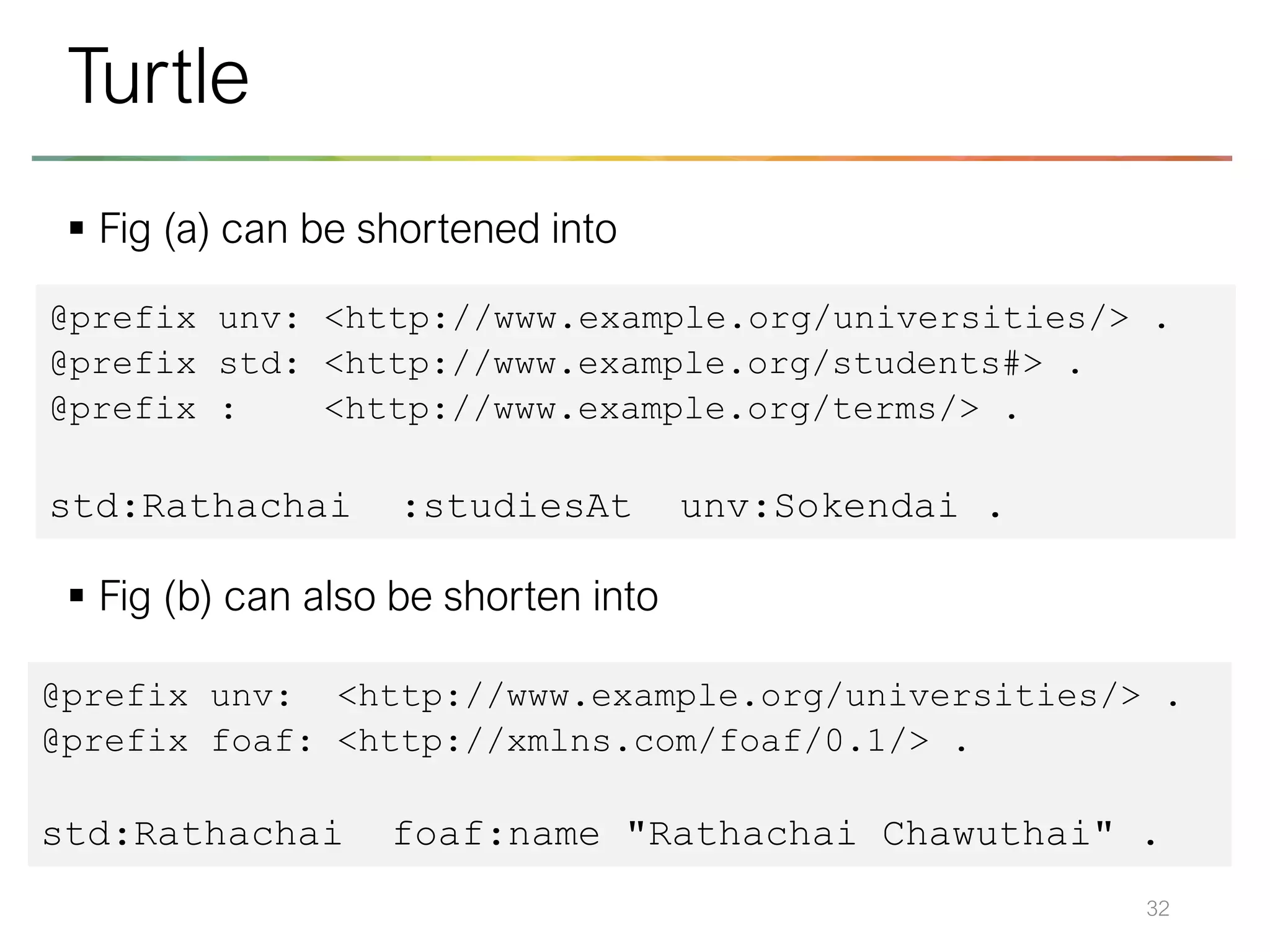 ▪ Fig (a) can be shortened into
▪ Fig (b) can also be shorten into
32
Turtle
@prefix unv: <http://www.example.org/universities/> .
@prefix std: <http://www.example.org/students#> .
@prefix : <http://www.example.org/terms/> .
std:Rathachai :studiesAt unv:Sokendai .
@prefix unv: <http://www.example.org/universities/> .
@prefix foaf: <http://xmlns.com/foaf/0.1/> .
std:Rathachai foaf:name "Rathachai Chawuthai" .
 