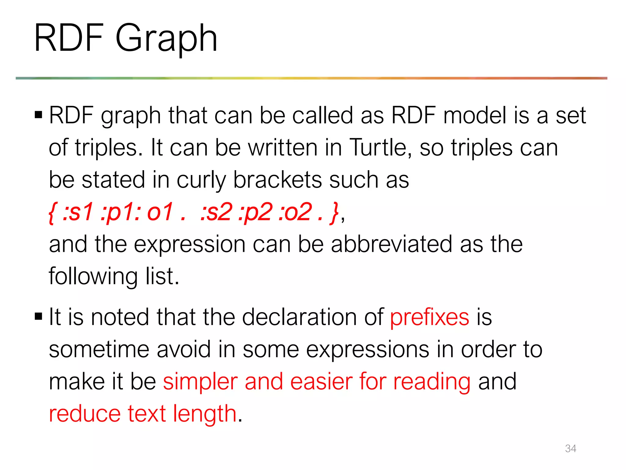 ▪ RDF graph that can be called as RDF model is a set
of triples. It can be written in Turtle, so triples can
be stated in curly brackets such as
{ :s1 :p1: o1 . :s2 :p2 :o2 . },
and the expression can be abbreviated as the
following list.
▪ It is noted that the declaration of prefixes is
sometime avoid in some expressions in order to
make it be simpler and easier for reading and
reduce text length.
34
RDF Graph
 