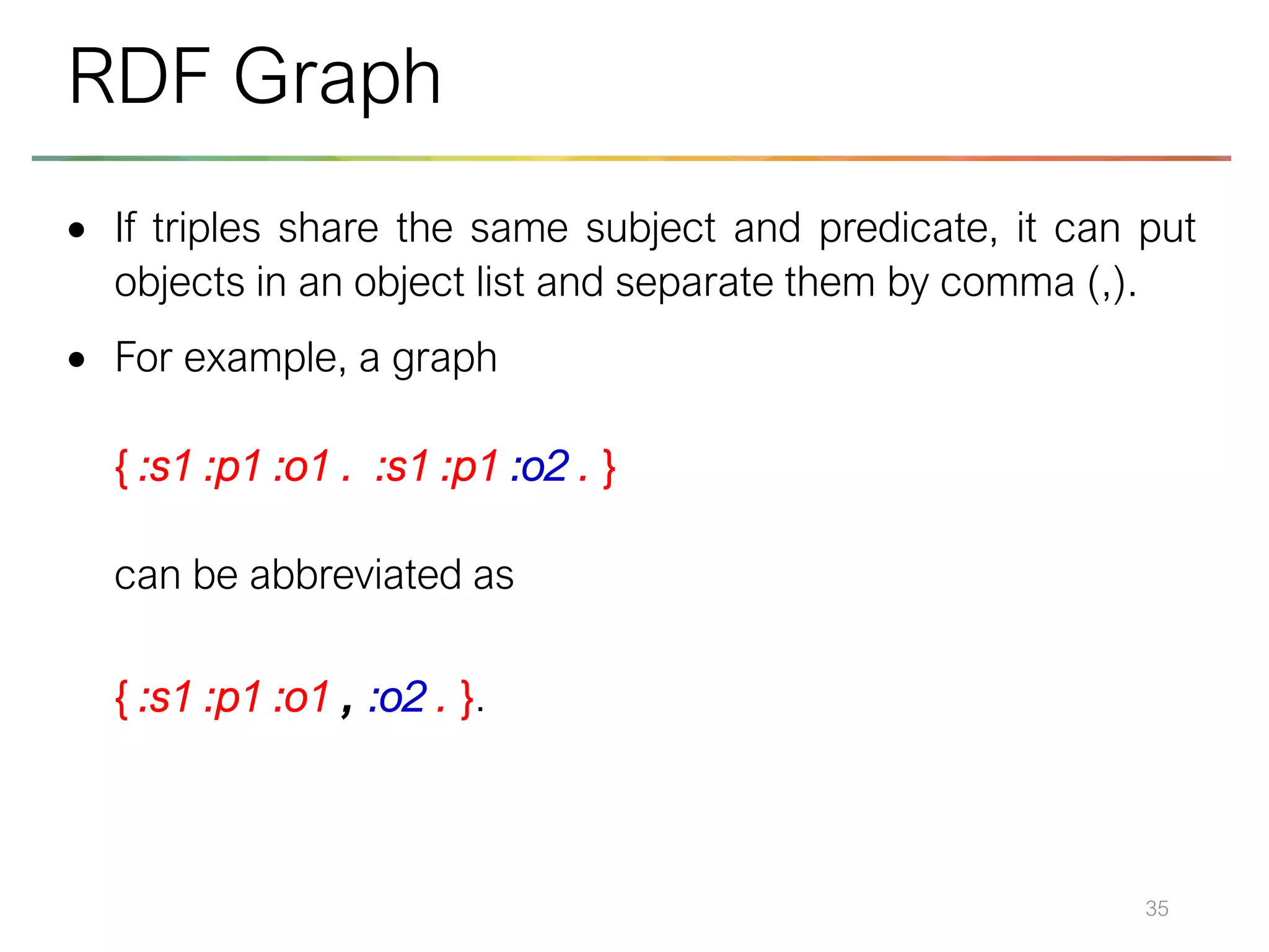 • If triples share the same subject and predicate, it can put
objects in an object list and separate them by comma (,).
• For example, a graph
{ :s1 :p1 :o1 . :s1 :p1 :o2 . }
can be abbreviated as
{ :s1 :p1 :o1 , :o2 . }.
35
RDF Graph
 