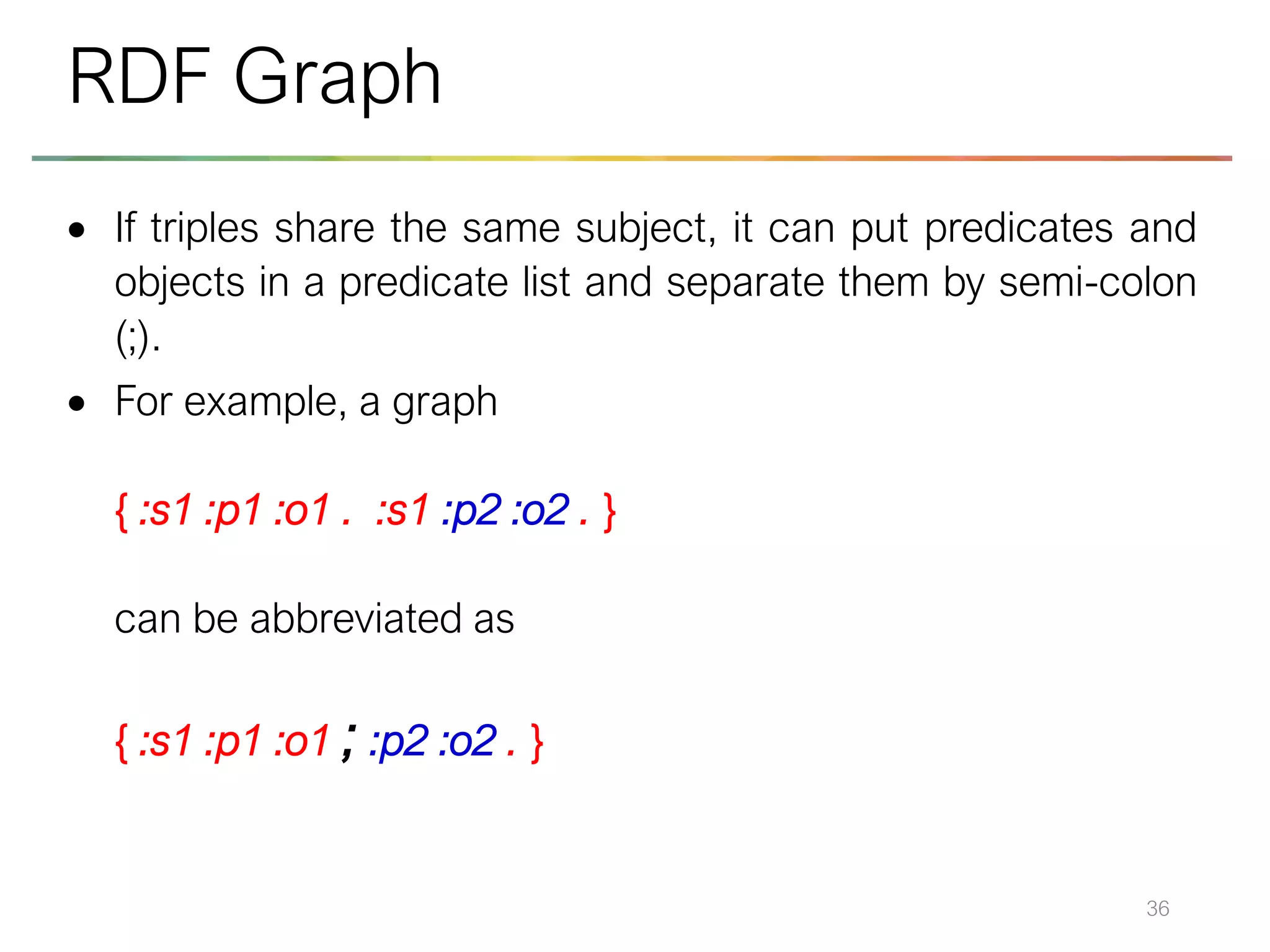 • If triples share the same subject, it can put predicates and
objects in a predicate list and separate them by semi-colon
(;).
• For example, a graph
{ :s1 :p1 :o1 . :s1 :p2 :o2 . }
can be abbreviated as
{ :s1 :p1 :o1 ; :p2 :o2 . }
36
RDF Graph
 