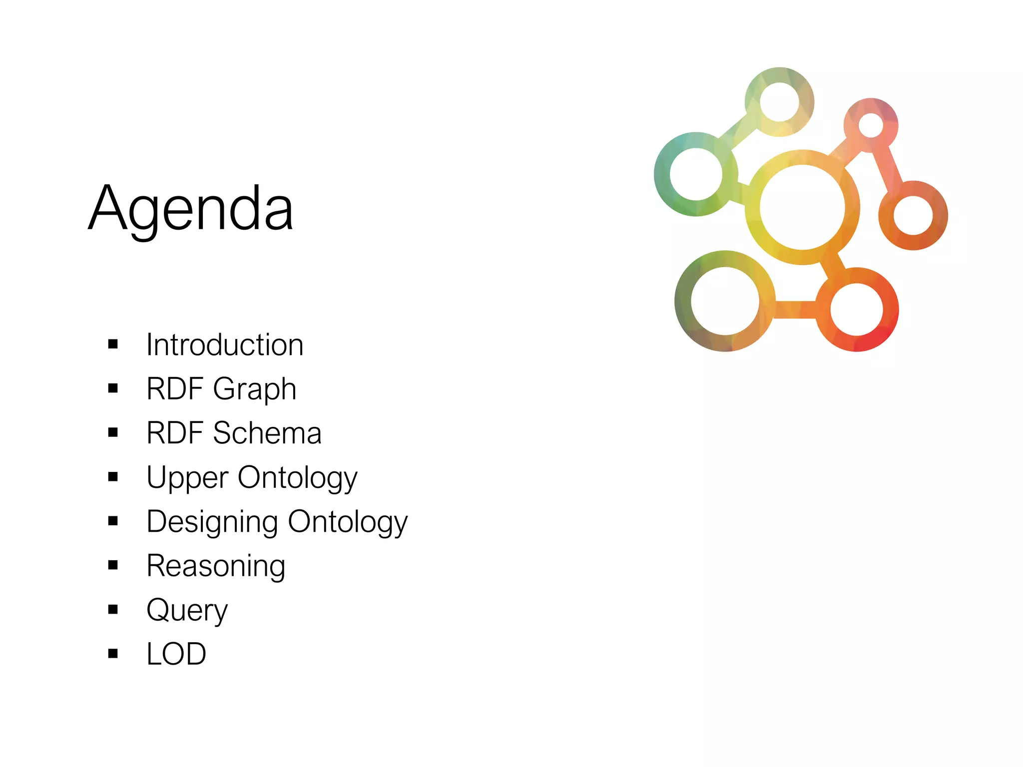 Agenda
▪ Introduction
▪ RDF Graph
▪ RDF Schema
▪ Upper Ontology
▪ Designing Ontology
▪ Reasoning
▪ Query
▪ LOD
 