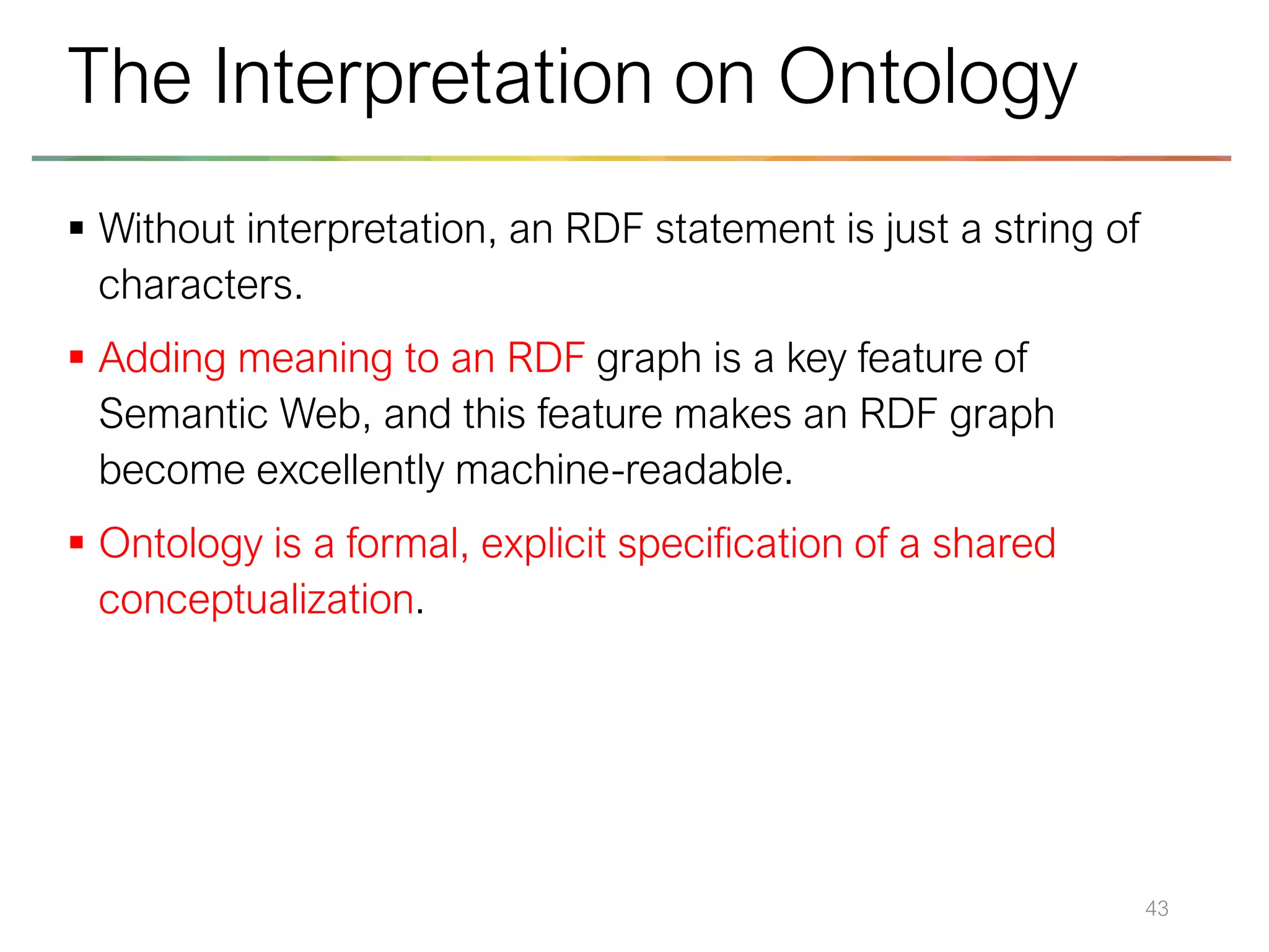 ▪ Without interpretation, an RDF statement is just a string of
characters.
▪ Adding meaning to an RDF graph is a key feature of
Semantic Web, and this feature makes an RDF graph
become excellently machine-readable.
▪ Ontology is a formal, explicit specification of a shared
conceptualization.
43
The Interpretation on Ontology
 