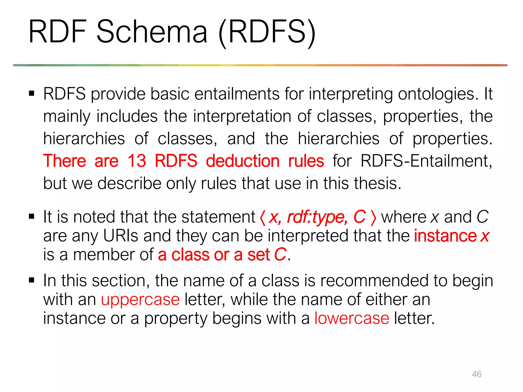 ▪ RDFS provide basic entailments for interpreting ontologies. It
mainly includes the interpretation of classes, properties, the
hierarchies of classes, and the hierarchies of properties.
There are 13 RDFS deduction rules for RDFS-Entailment,
but we describe only rules that use in this thesis.
▪ It is noted that the statement  x, rdf:type, C  where x and C
are any URIs and they can be interpreted that the instance x
is a member of a class or a set C.
▪ In this section, the name of a class is recommended to begin
with an uppercase letter, while the name of either an
instance or a property begins with a lowercase letter.
46
RDF Schema (RDFS)
 